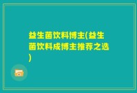 益生菌饮料博主(益生菌饮料成博主推荐之选)