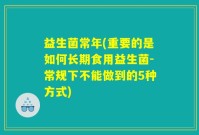 益生菌常年(重要的是如何长期食用益生菌-常规下不能做到的5种方式)
