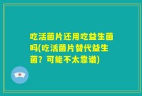 吃活菌片还用吃益生菌吗(吃活菌片替代益生菌?可能不太靠谱)