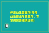 停用益生菌腹泻(停用益生菌或导致腹泻,专家提醒需谨慎选购)