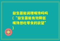 益生菌能调理嘴馋吗吗(“益生菌能有效降低嘴馋想吃零食的欲望”)