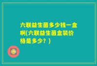 六联益生菌多少钱一盒啊(六联益生菌盒装价格是多少?)