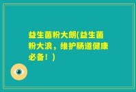 益生菌粉大朗(益生菌粉大浪，维护肠道健康必备！)