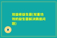 双益修益生菌(双重功效的益生菌解决肠道问题)