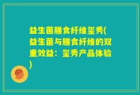 益生菌膳食纤维玺秀(益生菌与膳食纤维的双重效益：玺秀产品体验)