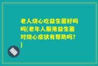 老人烧心吃益生菌好吗吗(老年人服用益生菌对烧心症状有帮助吗？)
