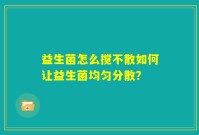 益生菌怎么搅不散如何让益生菌均匀分散？