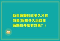 益生菌颗粒吃多久才有效果(服用多久后益生菌颗粒开始有效果？)