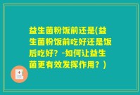 益生菌粉饭前还是(益生菌粉饭前吃好还是饭后吃好？-如何让益生菌更有效发挥作用？)
