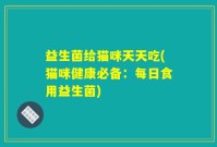 益生菌给猫咪天天吃(猫咪健康必备：每日食用益生菌)