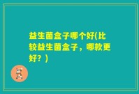 益生菌盒子哪个好(比较益生菌盒子，哪款更好？)