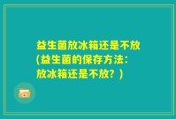益生菌放冰箱还是不放(益生菌的保存方法：放冰箱还是不放？)