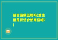 益生菌戴蓝帽吗(益生菌是否适合使用蓝帽？)