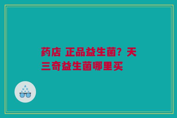 药店 正品益生菌?天三奇益生菌哪里买 药店 正品益生菌?天三奇益生菌哪里买