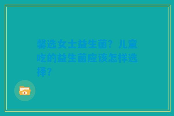 馨选女士益生菌?儿童吃的益生菌应该怎样选择? 馨选女士益生菌?儿童吃的益生菌应该怎样选择?