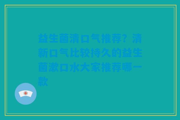 益生菌清口气推荐？清新口气比较持久的益生菌漱口水大家推荐哪一款