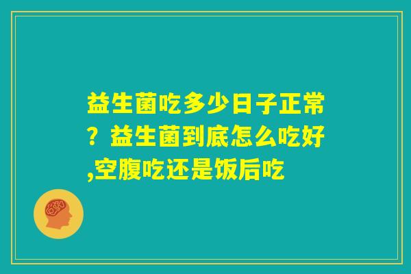 益生菌吃多少日子正常？益生菌到底怎么吃好,空腹吃还是饭后吃