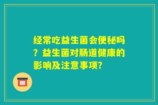 经常吃益生菌会便秘吗？益生菌对肠道健康的影响及注意事项？