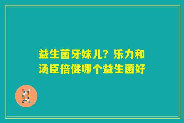 益生菌牙妹儿？乐力和汤臣倍健哪个益生菌好
