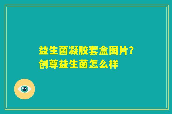 益生菌凝胶套盒图片?创尊益生菌怎么样 益生菌凝胶套盒图片?创尊益生菌怎么样