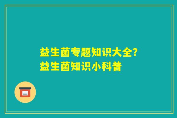 益生菌专题知识大全?益生菌知识小科普 益生菌专题知识大全?益生菌知识小科普