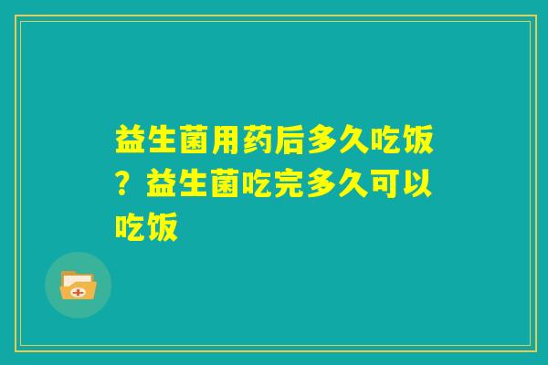 益生菌用药后多久吃饭？益生菌吃完多久可以吃饭
