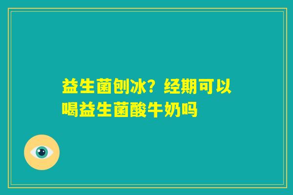 益生菌刨冰？经期可以喝益生菌酸牛奶吗