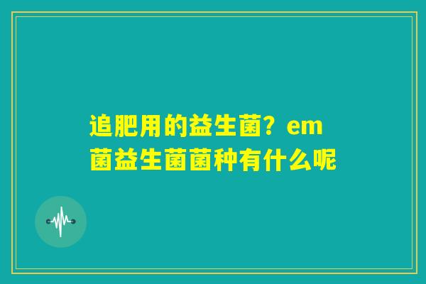 追肥用的益生菌?em菌益生菌菌种有什么呢 追肥用的益生菌?em菌益生菌菌种有什么呢