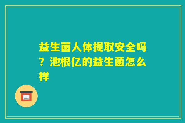 益生菌人体提取安全吗?池根亿的益生菌怎么样 益生菌人体提取安全吗?池根亿的益生菌怎么样