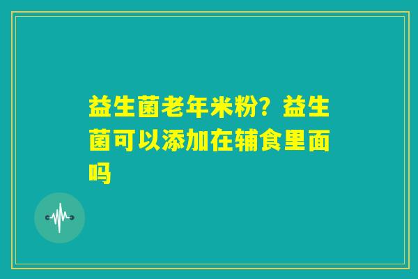 益生菌老年米粉？益生菌可以添加在辅食里面吗