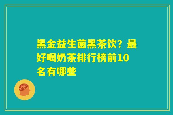 黑金益生菌黑茶饮?最好喝奶茶排行榜前10名有哪些 黑金益生菌黑茶饮?最好喝奶茶排行榜前10名有哪些