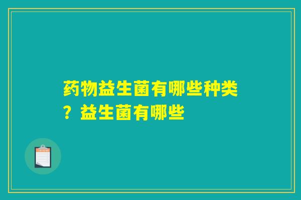 药物益生菌有哪些种类?益生菌有哪些 药物益生菌有哪些种类?益生菌有哪些