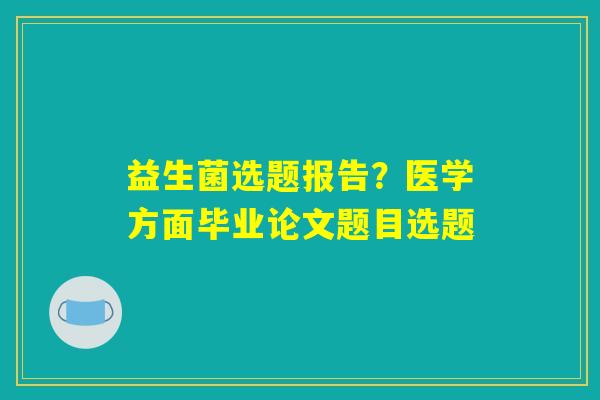 益生菌选题报告？医学方面毕业论文题目选题
