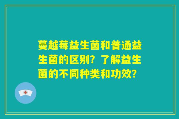 蔓越莓益生菌和普通益生菌的区别？了解益生菌的不同种类和功效？