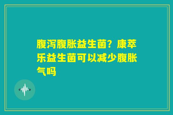 腹泻腹胀益生菌？康萃乐益生菌可以减少腹胀气吗