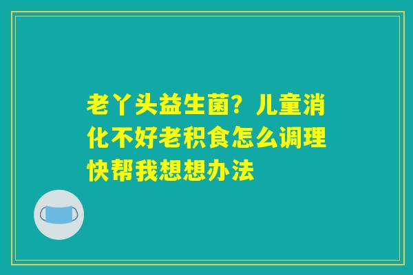 老丫头益生菌？儿童消化不好老积食怎么调理快帮我想想办法