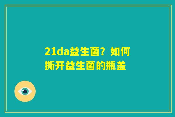 21da益生菌？如何撕开益生菌的瓶盖