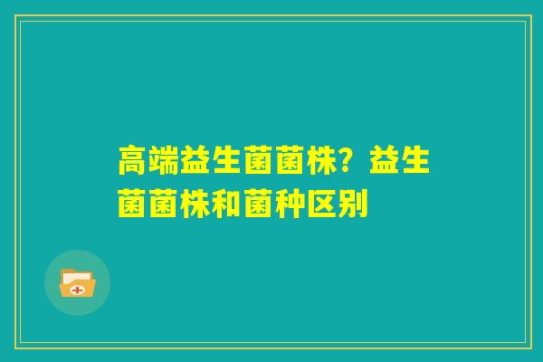 高端益生菌菌株?益生菌菌株和菌种区别 高端益生菌菌株?益生菌菌株和菌种区别