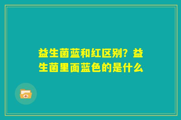 益生菌蓝和红区别?益生菌里面蓝色的是什么 益生菌蓝和红区别?益生菌里面蓝色的是什么