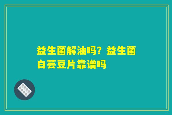 益生菌解油吗?益生菌白芸豆片靠谱吗 益生菌解油吗?益生菌白芸豆片靠谱吗