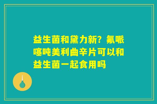 益生菌和黛力新?氟哌噻吨美利曲辛片可以和益生菌一起食用吗 益生菌和黛力新?氟哌噻吨美利曲辛片可以和益生菌一起食用吗