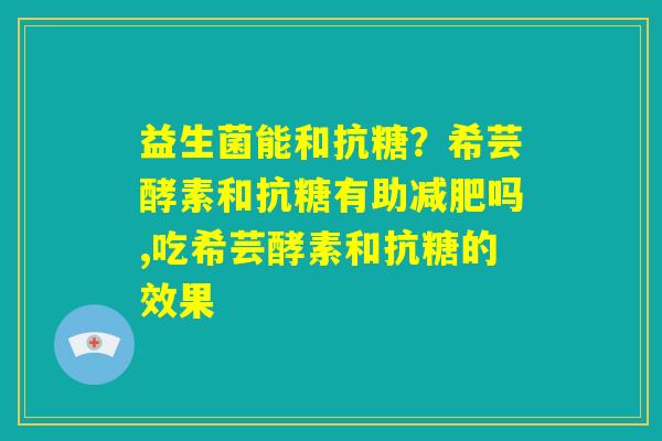 益生菌能和抗糖？希芸酵素和抗糖有助减肥吗,吃希芸酵素和抗糖的效果