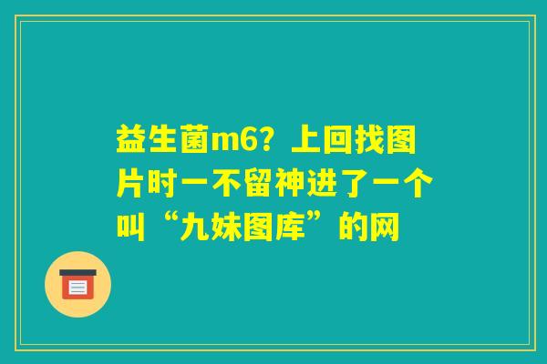 益生菌m6?上回找图片时一不留神进了一个叫“九妹图库”的网 益生菌m6?上回找图片时一不留神进了一个叫“九妹图库”的网