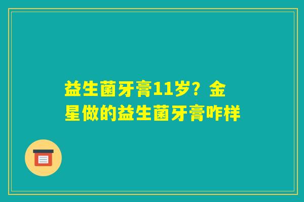 益生菌牙膏11岁？金星做的益生菌牙膏咋样