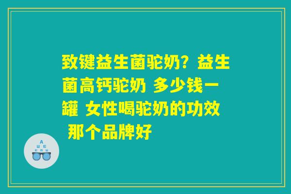 致键益生菌驼奶?益生菌高钙驼奶 多少钱一罐 女性喝驼奶的功效 那个品牌好 致键益生菌驼奶?益生菌高钙驼奶 多少钱一罐 女性喝驼奶的功效 那个品牌好