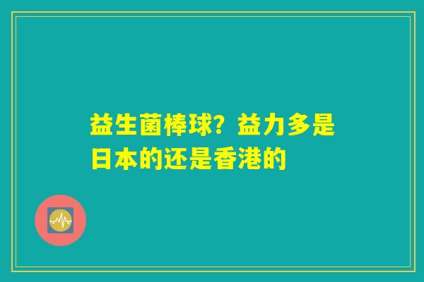 益生菌棒球?益力多是日本的还是香港的 益生菌棒球?益力多是日本的还是香港的