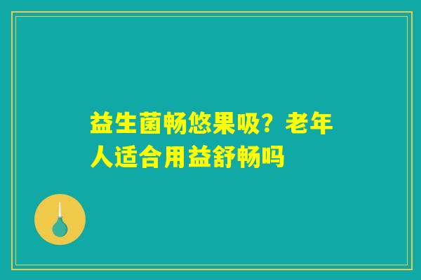 益生菌畅悠果吸？老年人适合用益舒畅吗