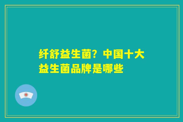纤舒益生菌?中国十大益生菌品牌是哪些 纤舒益生菌?中国十大益生菌品牌是哪些