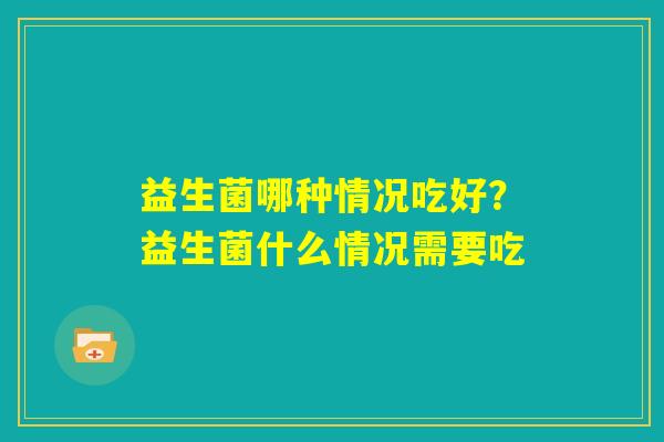 益生菌哪种情况吃好？益生菌什么情况需要吃