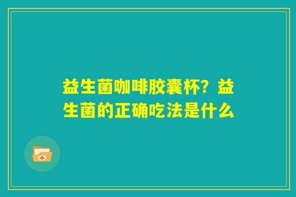 益生菌咖啡胶囊杯?益生菌的正确吃法是什么 益生菌咖啡胶囊杯?益生菌的正确吃法是什么